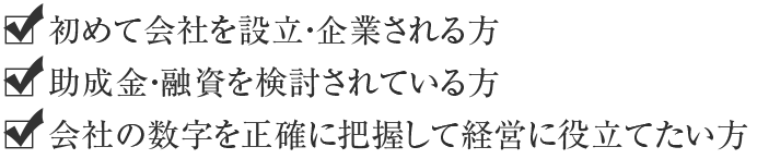 初めて会社を設立・企業される方 助成金・融資を検討されている方 会社の数字を正確に把握して経営に役立てたい方