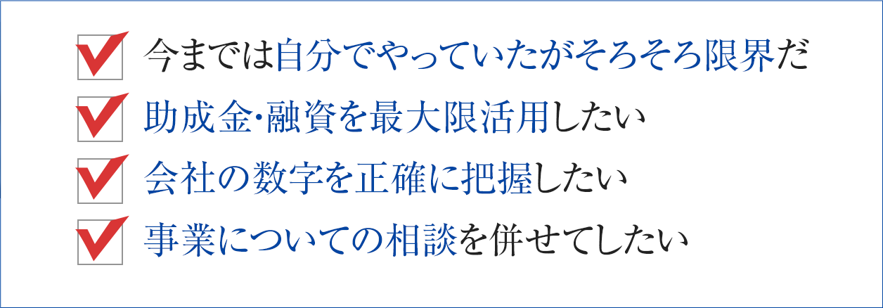 今までは自分でやっていたがそろそろ限界だ 助成金・融資を最大限活用したい 会社の数字を正確に把握したい 事業についての相談を併せてしたい