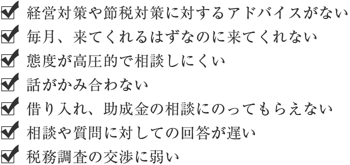 ・経営対策や節税対策に対するアドバイスがない・毎月、来てくれるはずなのに来てくれない・態度が高圧的で相談しにくい・話がかみ合わない・借り入れ、助成金の相談にのってもらえない・相談や質問に対しての回答が遅い・税務調査の交渉に弱い