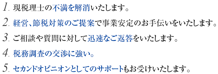 現税理士の不満を解消します。経営、節税対策のご提案で事業安定のお手伝いをいたします。ご相談や質問に対して迅速なご返答をいたします。税務調査の交渉に強い。セカンドオピニオンとしてのサポートもお受けいたします。