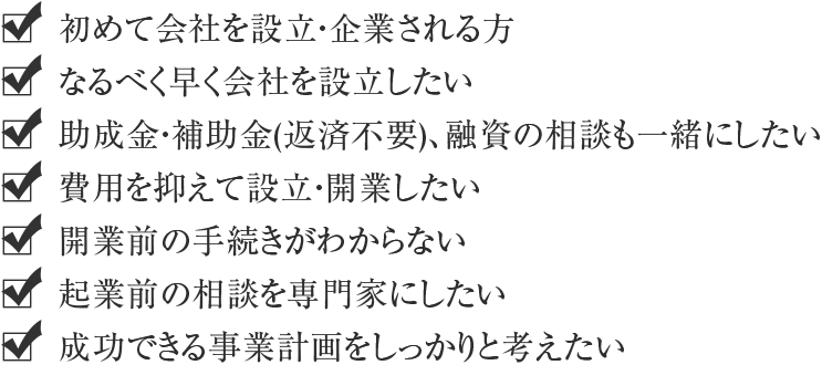 初めて会社を設立・企業される方・なるべく早く会社を設立したい・助成金・補助金(返済不要)・融資の相談も一緒にしたい・費用を抑えて設立・開業したい・開業前の手続きがわからない・起業前の相談を専門家にしたい・成功できる事業計画をしっかりと考えたい