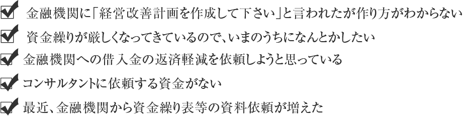 金融機関に経営改善計画を作ってくださいと言われた 資金繰りが厳しくなってきているので、いまのうちになんとかしたい 金融機関への借入金の返済延長をしようと思っている
 コンサルタントに依頼する資金がない 最近、金融機関の担当者の対応が厳しくなってきている