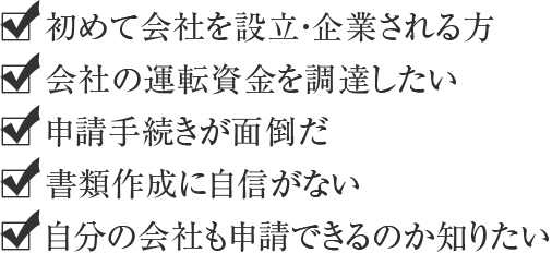 初めて会社を設立・企業される方 会社の運転資金を調達したい 申請手続きが面倒だ 書類作成に自信がない 自分の会社も申請できるのか知りたい